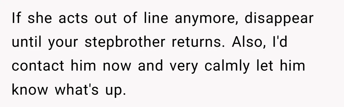If she acts out of line anymore, disappear until your stepbrother returns. Also, I'd contact him now and very calmly let him know what's up.