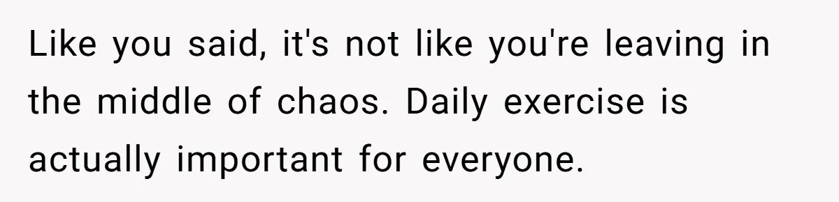 Like you said, it's not like you're leaving in the middle of chaos. Daily exercise is actually important for everyone.