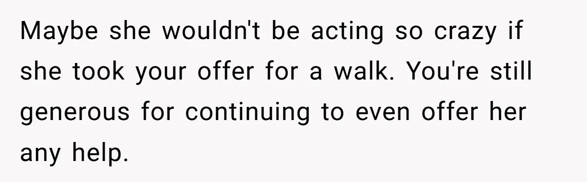 Maybe she wouldn't be acting so crazy if she took your offer for a walk. You're still generous for continuing to even offer her any help.