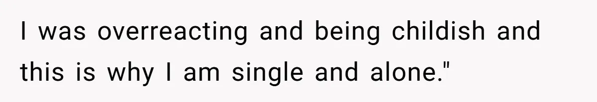 I was overreacting and being childish and this is why I am single and alone."