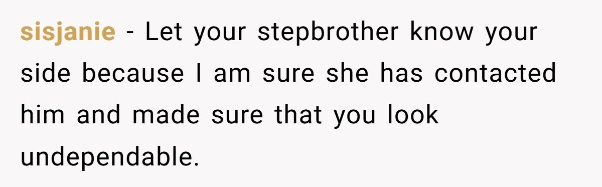 sisjanie − Let your stepbrother know your side because I am sure she has contacted him and made sure that you look undependable.