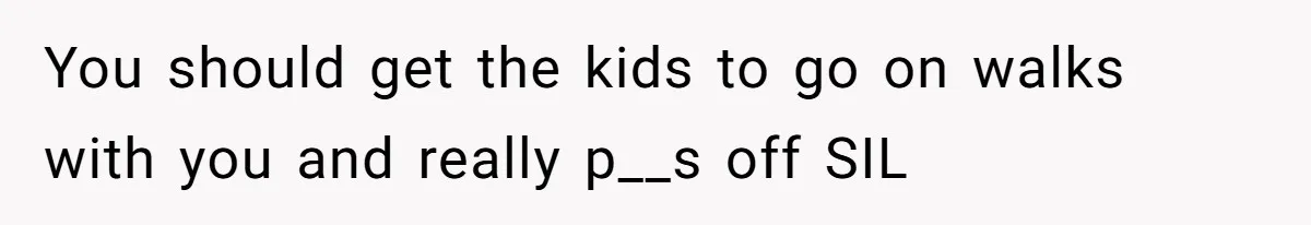 You should get the kids to go on walks with you and really p__s off SIL