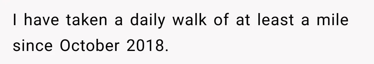 I have taken a daily walk of at least a mile since October 2018.