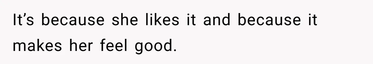 It’s because she likes it and because it makes her feel good.