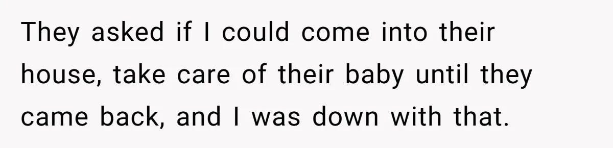 They asked if I could come into their house, take care of their baby until they came back, and I was down with that.