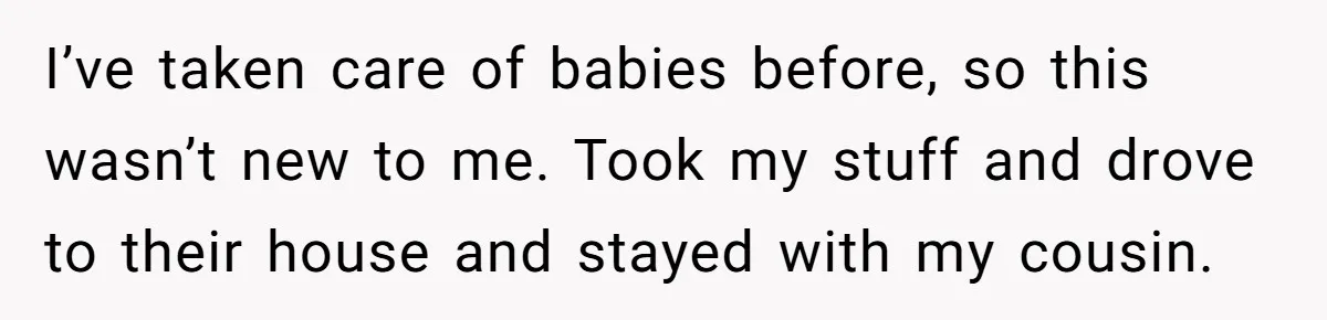 I’ve taken care of babies before, so this wasn’t new to me. Took my stuff and drove to their house and stayed with my cousin.