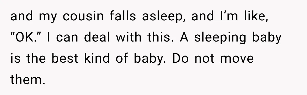 and my cousin falls asleep, and I’m like, “OK.” I can deal with this. A sleeping baby is the best kind of baby. Do not move them.