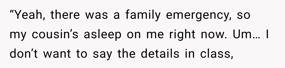 “Yeah, there was a family emergency, so my cousin’s asleep on me right now. Um… I don’t want to say the details in class,