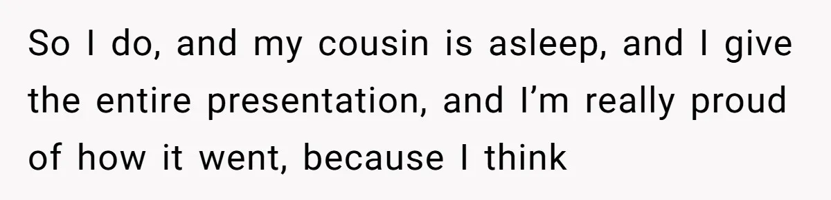 So I do, and my cousin is asleep, and I give the entire presentation, and I’m really proud of how it went, because I think