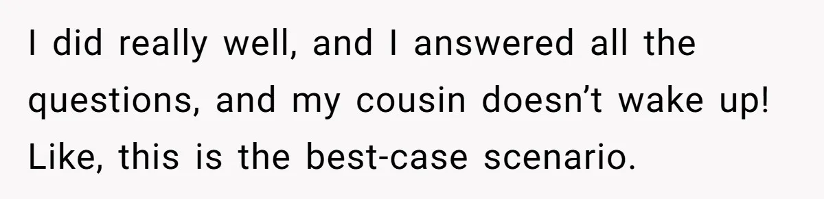I did really well, and I answered all the questions, and my cousin doesn’t wake up! Like, this is the best-case scenario.