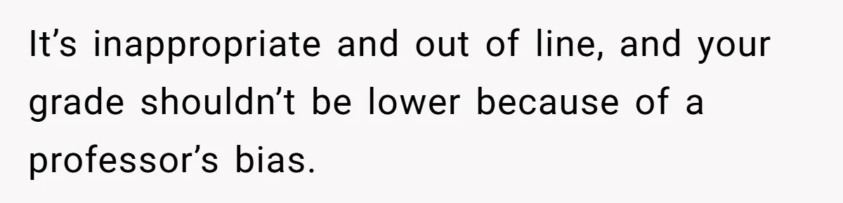 It’s inappropriate and out of line, and your grade shouldn’t be lower because of a professor’s bias.