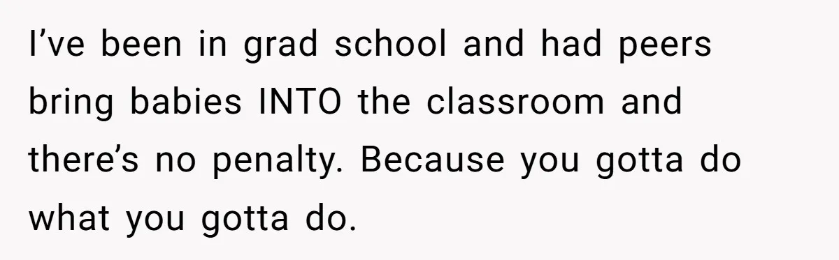 I’ve been in grad school and had peers bring babies INTO the classroom and there’s no penalty. Because you gotta do what you gotta do.