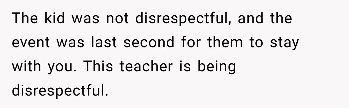 The kid was not disrespectful, and the event was last second for them to stay with you. This teacher is being disrespectful.