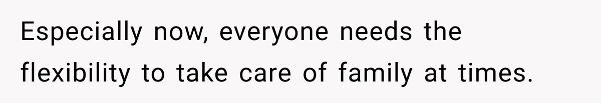 Especially now, everyone needs the flexibility to take care of family at times.