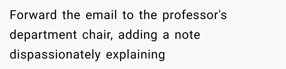 Forward the email to the professor's department chair, adding a note dispassionately explaining