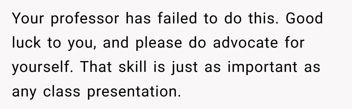 Your professor has failed to do this. Good luck to you, and please do advocate for yourself. That skill is just as important as any class presentation.