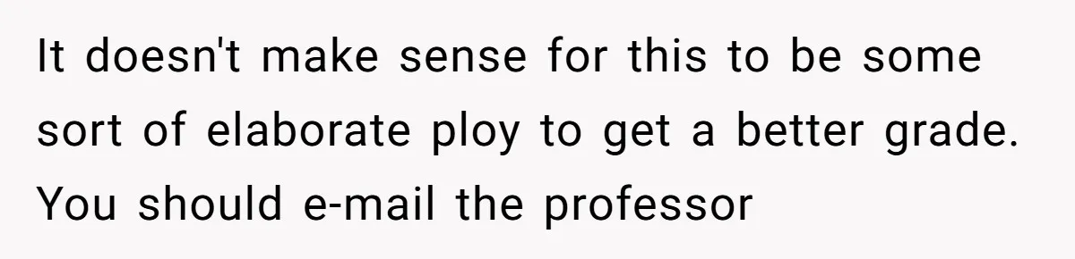 It doesn't make sense for this to be some sort of elaborate ploy to get a better grade. You should e-mail the professor