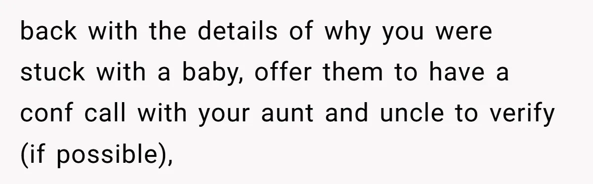 back with the details of why you were stuck with a baby, offer them to have a conf call with your aunt and uncle to verify (if possible),