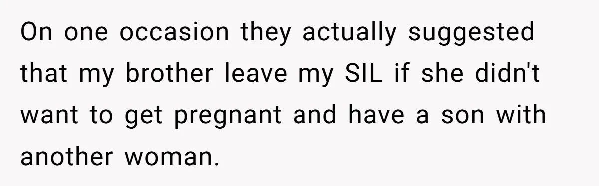 On one occasion they actually suggested that my brother leave my SIL if she didn't want to get pregnant and have a son with another woman.