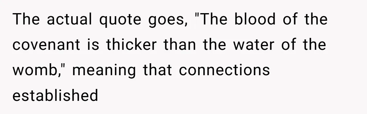 The actual quote goes, "The blood of the covenant is thicker than the water of the womb," meaning that connections established