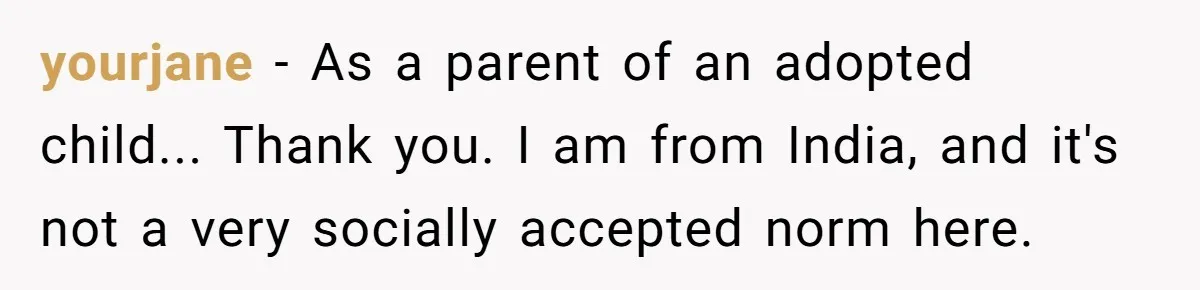 yourjane − As a parent of an adopted child... Thank you. I am from India, and it's not a very socially accepted norm here.