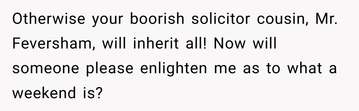 Otherwise your boorish solicitor cousin, Mr. Feversham, will inherit all! Now will someone please enlighten me as to what a weekend is?