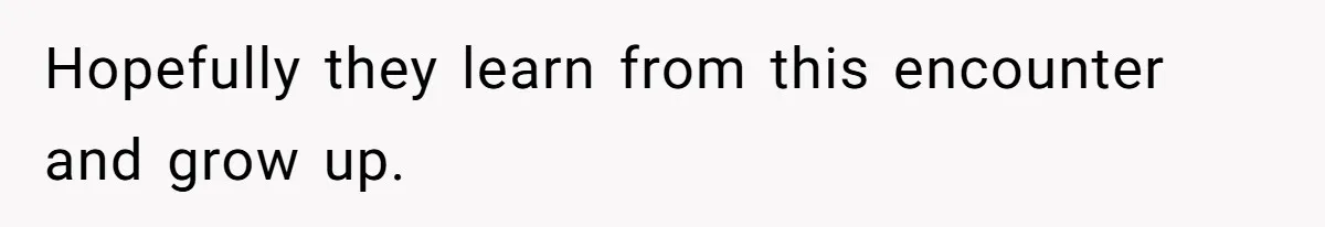 Hopefully they learn from this encounter and grow up.