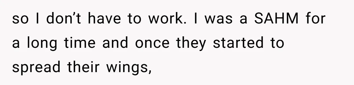 so I don’t have to work. I was a SAHM for a long time and once they started to spread their wings,