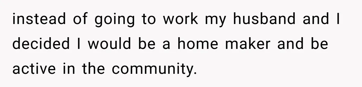 instead of going to work my husband and I decided I would be a home maker and be active in the community.