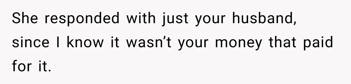 She responded with just your husband, since I know it wasn’t your money that paid for it.