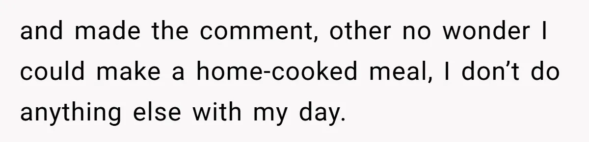and made the comment, other no wonder I could make a home-cooked meal, I don’t do anything else with my day.