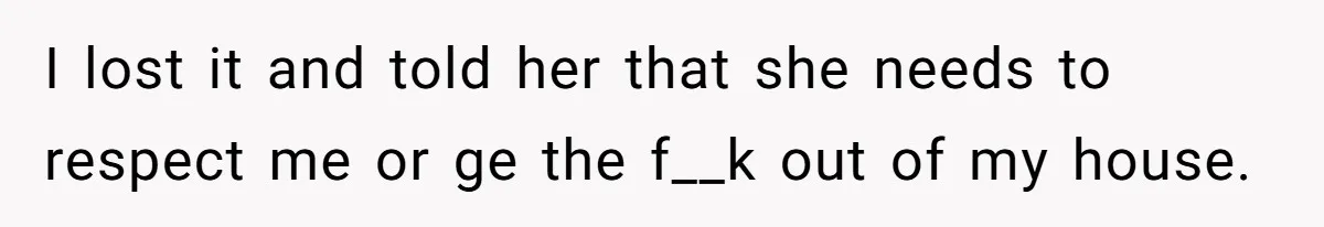 I lost it and told her that she needs to respect me or ge the f__k out of my house.