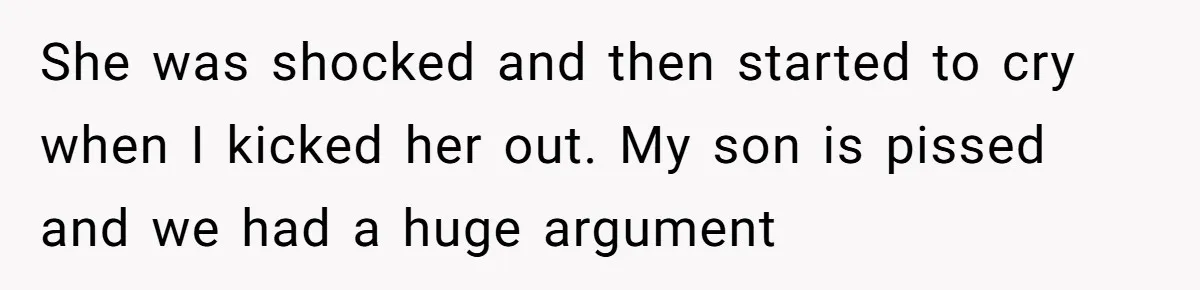 She was shocked and then started to cry when I kicked her out. My son is pissed and we had a huge argument