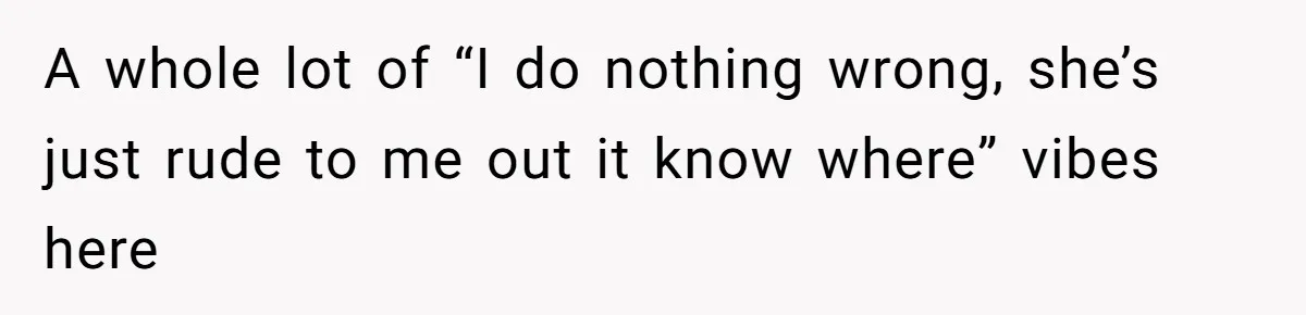 A whole lot of “I do nothing wrong, she’s just rude to me out it know where” vibes here