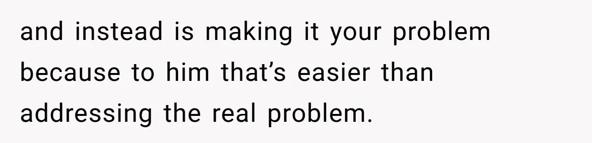 and instead is making it your problem because to him that’s easier than addressing the real problem.
