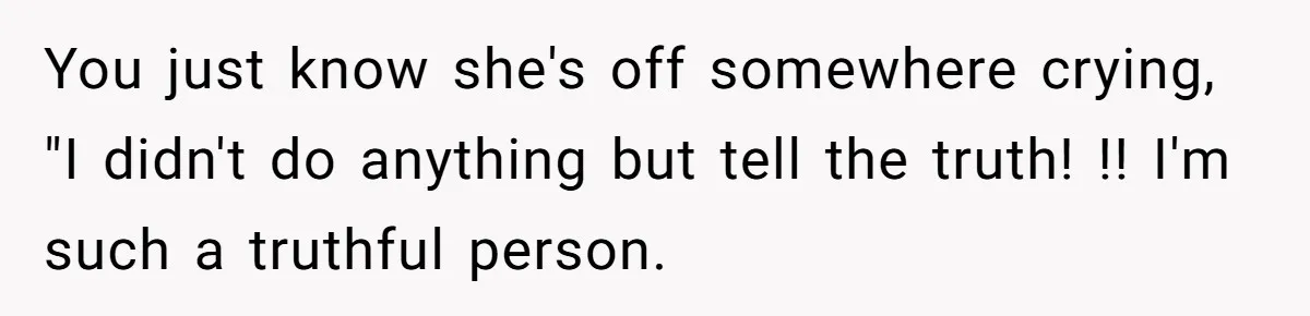 You just know she's off somewhere crying, "I didn't do anything but tell the truth! !! I'm such a truthful person.