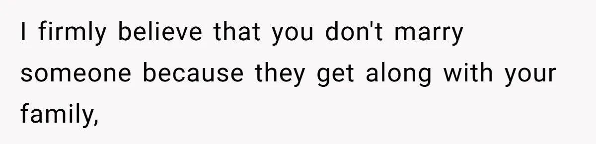 I firmly believe that you don't marry someone because they get along with your family,
