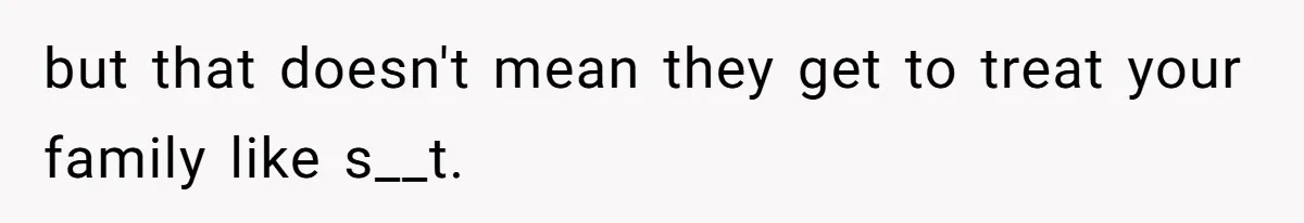 but that doesn't mean they get to treat your family like s__t.