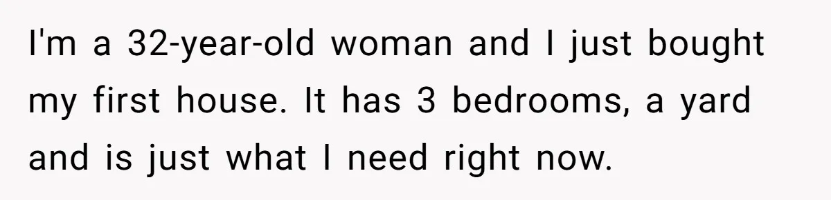 Homeowner Shocked After Sister Claims She’s “Wasting Space” Without Children And Demands To Move Into Her Home I'm a 32-year-old woman and I just bought my first house. It has 3 bedrooms, a yard and is just what I need right now.