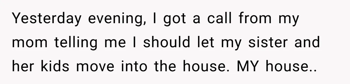 Homeowner Shocked After Sister Claims She’s “Wasting Space” Without Children And Demands To Move Into Her Home Yesterday evening, I got a call from my mom telling me I should let my sister and her kids move into the house. MY house.. 