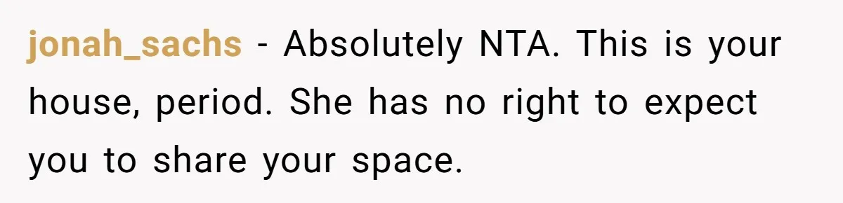 Homeowner Shocked After Sister Claims She’s “Wasting Space” Without Children And Demands To Move Into Her Home jonah_sachs − Absolutely NTA. This is your house, period. She has no right to expect you to share your space.