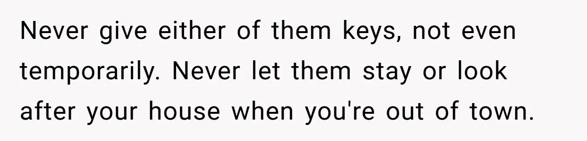Homeowner Shocked After Sister Claims She’s “Wasting Space” Without Children And Demands To Move Into Her Home Never give either of them keys, not even temporarily. Never let them stay or look after your house when you're out of town.