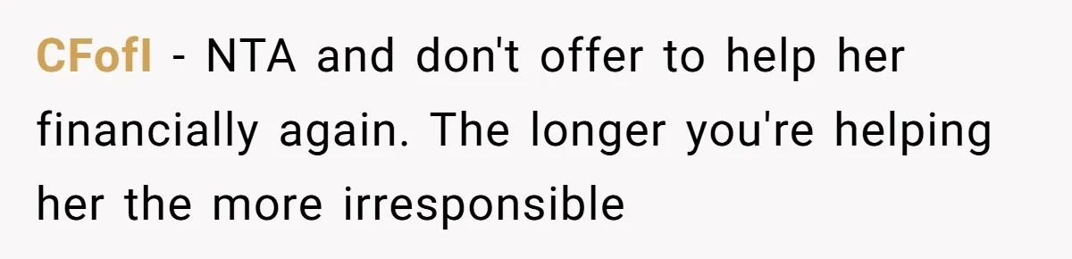 Homeowner Shocked After Sister Claims She’s “Wasting Space” Without Children And Demands To Move Into Her Home CFofI − NTA and don't offer to help her financially again. The longer you're helping her the more irresponsible