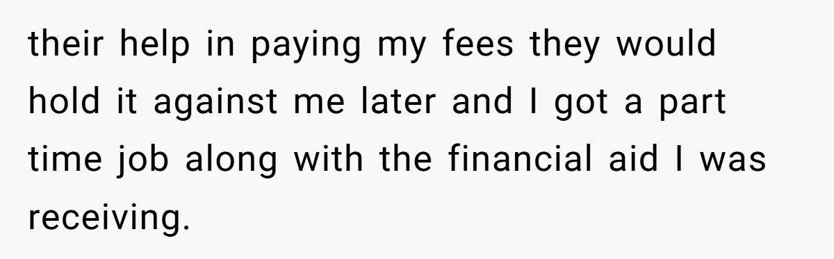 their help in paying my fees they would hold it against me later and I got a part time job along with the financial aid I was receiving.
