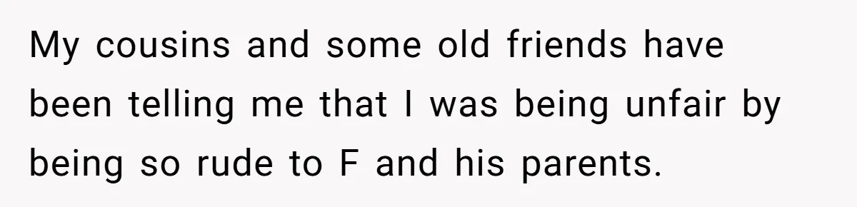 My cousins and some old friends have been telling me that I was being unfair by being so rude to F and his parents.