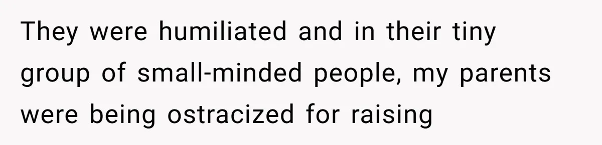They were humiliated and in their tiny group of small-minded people, my parents were being ostracized for raising