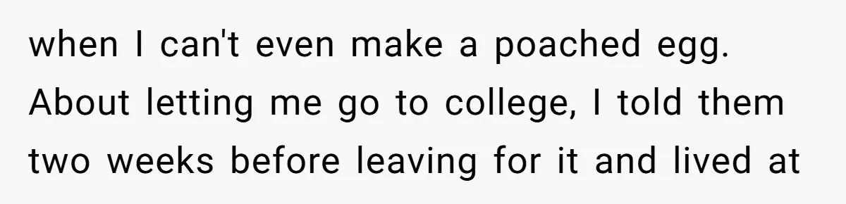 when I can't even make a poached egg. About letting me go to college, I told them two weeks before leaving for it and lived at