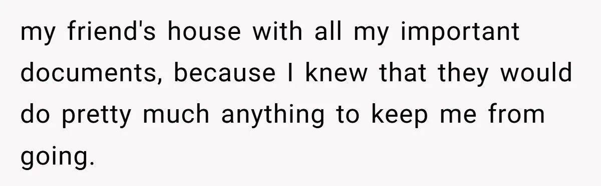 my friend's house with all my important documents, because I knew that they would do pretty much anything to keep me from going.