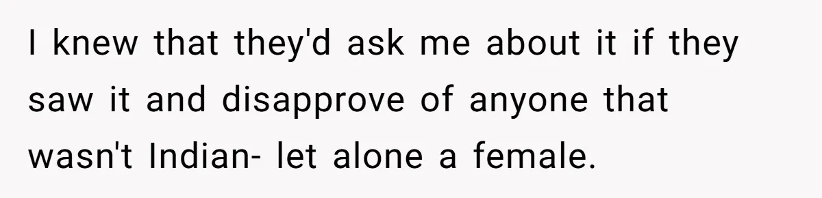 I knew that they'd ask me about it if they saw it and disapprove of anyone that wasn't Indian- let alone a female.