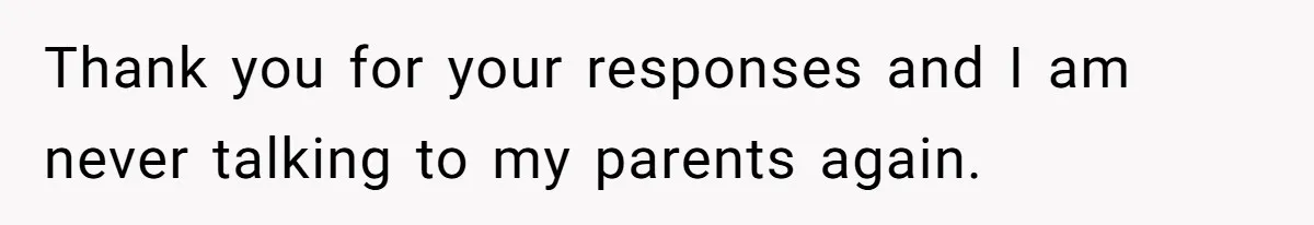 Thank you for your responses and I am never talking to my parents again.